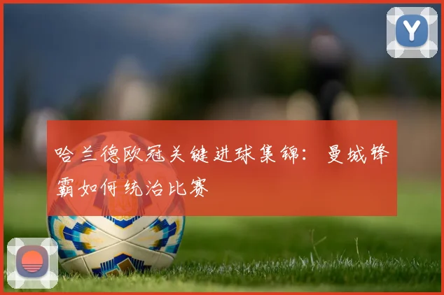 哈兰德欧冠关键进球集锦:曼城锋霸如何统治比赛