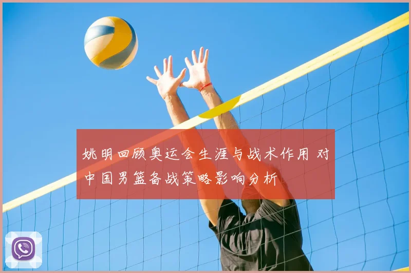 姚明回顾奥运会生涯与战术作用 对中国男篮备战策略影响分析