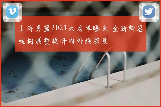 上海男篮2021大名单曝光 全新阵容结构调整提升内外线深度