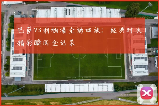 巴萨vs利物浦全场回放：经典对决精彩瞬间全记录