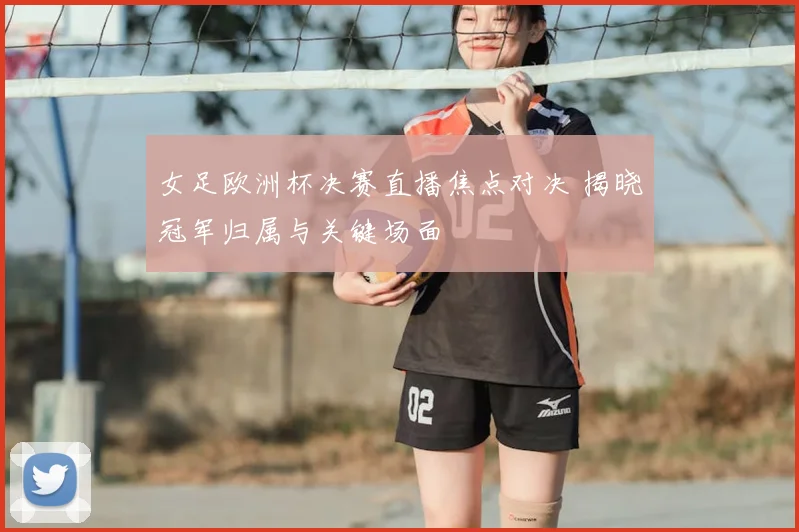女足欧洲杯决赛直播焦点对决 揭晓冠军归属与关键场面