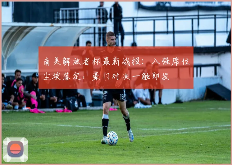 南美解放者杯最新战报：八强席位尘埃落定，豪门对决一触即发