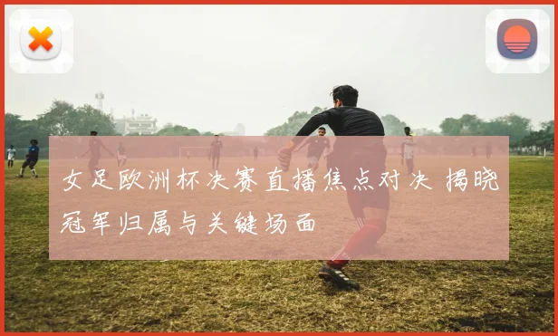 女足欧洲杯决赛直播焦点对决 揭晓冠军归属与关键场面