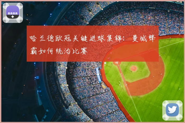 哈兰德欧冠关键进球集锦:曼城锋霸如何统治比赛