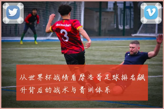 从世界杯战绩看摩洛哥足球排名飙升背后的战术与青训体系