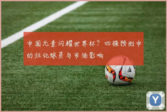 中国元素闪耀世界杯？四强预测中的归化球员与市场影响