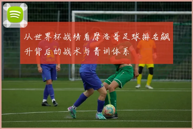 从世界杯战绩看摩洛哥足球排名飙升背后的战术与青训体系