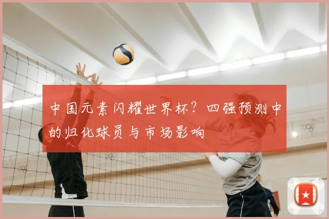 中国元素闪耀世界杯？四强预测中的归化球员与市场影响